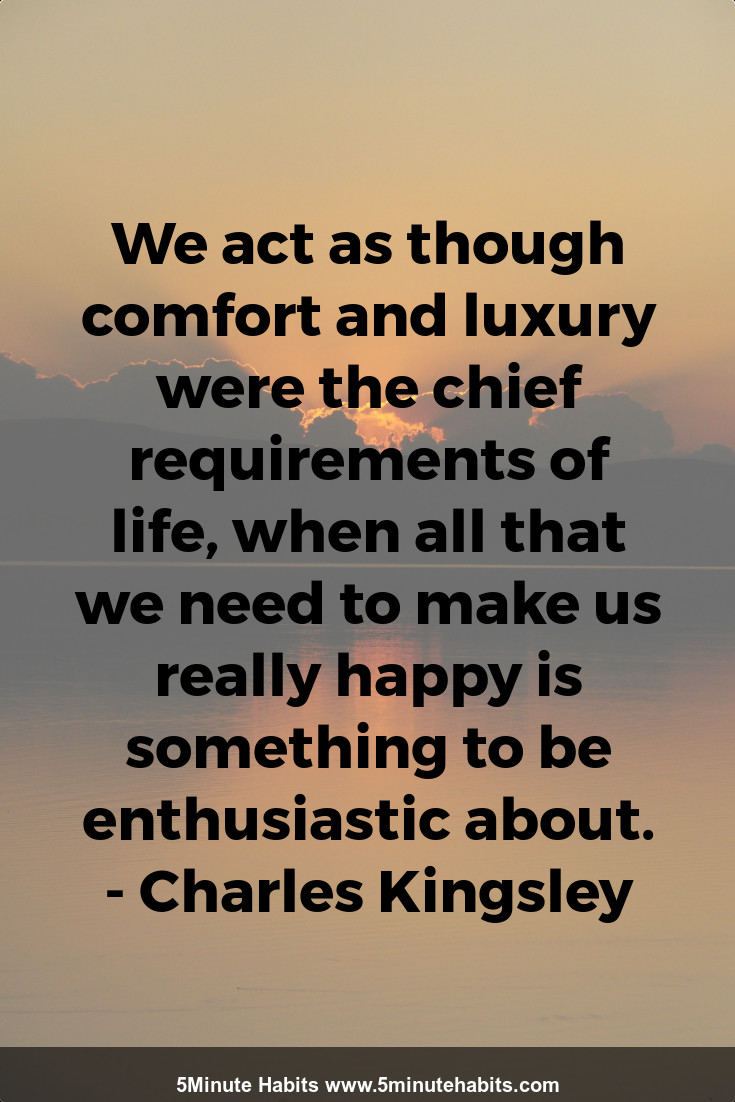 We act as though comfort and luxury were the chief requirements of life, when all that we need to make us really happy is something to be enthusiastic about. - Charles Kingsley